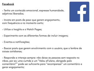 Facebook
- Tenho um conteúdo emocional, expresse humanidade,
adjetivos liberados;
- Invista em posts de peso que gerem engajamento,
com frequência e no momento certo;
- Utilize o Insights e o Watch Pages;
- Experimente com as diferentes formas de incluir imagens;
- Eventos e notificações;
- Buscar posts que gerem envolvimento com o usuário, que o lembre de
coisas cotidianas;
- Responda e interaja sempre: não deixe as pessoas sem resposta no
inbox, por ex; uma curtida e um "Valeu @Fulano, obrigado pelo
comentário!"" pode ser suficiente para "recompensar" um comentário e
gerar engajamento;
 