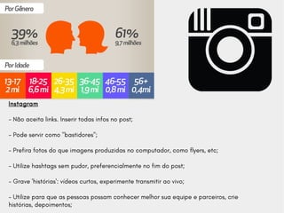 Instagram
- Não aceita links. Inserir todas infos no post;
- Pode servir como "bastidores";
- Prefira fotos do que imagens produzidas no computador, como flyers, etc;
- Utilize hashtags sem pudor, preferencialmente no fim do post;
- Grave 'histórias': vídeos curtos, experimente transmitir ao vivo;
- Utilize para que as pessoas possam conhecer melhor sua equipe e parceiros, crie
histórias, depoimentos;
 