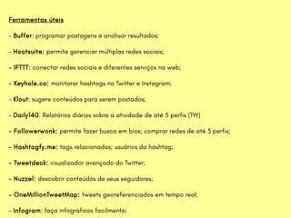 Ferramentas úteis
- Buffer: programar postagens e analisar resultados;
- Hootsuite: permite gerenciar múltiplas redes sociais;
- IFTTT: conectar redes sociais e diferentes serviços na web;
- Keyhole.co: monitorar hashtags no Twitter e Instagram;
- Klout: sugere conteúdos para serem postados;
- Daily140: Relatórios diários sobre a atividade de até 5 perfis (TW)
- Followerwonk: permite fazer busca em bios; comprar redes de até 3 perfis;
- Hashtagfy.me: tags relacionadas; usuários da hashtag;
- Tweetdeck: visualizador avançado do Twitter;
- Nuzzel: descobrir conteúdos de seus seguidores;
- OneMillionTweetMap: tweets georeferenciados em tempo real;
- Infogram: faça infográficos facilmente;
 
