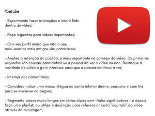 Youtube
- Experimente fazer anotações e inserir links
dentro do vídeo;
- Faça legendas para vídeos importantes;
- Crie seu perfil ainda que não o use,
pois usuários mais antigos são priorizáveis;
- Analise a retenção do público: o mais importante no começo do vídeo. Os primeiros
segundos são cruciais para definir se a pessoa irá ver o vídeo ou não. Destaque a
novidade do vídeo e gere interesse para que a pessoa continue a ver;
- Interaja nos comentários;
- Considere incluir uma marca d'água no canto inferior direito, pequeno e com link
para se inscrever na página;
- Segmente vídeos muito longos em vários clipes com títulos significativos - e depois
faça uma playlist; ou utilize a descrição para referenciar cada "capítulo" do vídeo
através da minutagem;
 