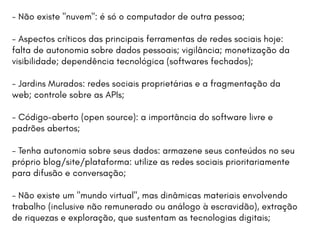 - Não existe "nuvem": é só o computador de outra pessoa;
- Aspectos críticos das principais ferramentas de redes sociais hoje:
falta de autonomia sobre dados pessoais; vigilância; monetização da
visibilidade; dependência tecnológica (softwares fechados);
- Jardins Murados: redes sociais proprietárias e a fragmentação da
web; controle sobre as APIs;
- Código-aberto (open source): a importância do software livre e
padrões abertos;
- Tenha autonomia sobre seus dados: armazene seus conteúdos no seu
próprio blog/site/plataforma: utilize as redes sociais prioritariamente
para difusão e conversação;
- Não existe um "mundo virtual", mas dinâmicas materiais envolvendo
trabalho (inclusive não remunerado ou análogo à escravidão), extração
de riquezas e exploração, que sustentam as tecnologias digitais;
 