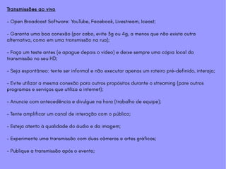 Transmissões ao vivo
- Open Broadcast Software: YouTube, Facebook, Livestream, Iceast;
- Garanta uma boa conexão (por cabo, evite 3g ou 4g, a menos que não exista outra
alternativa, como em uma transmissão na rua);
- Faça um teste antes (e apague depois o vídeo) e deixe sempre uma cópia local da
transmissão no seu HD;
- Seja espontâneo: tente ser informal e não executar apenas um roteiro pré-definido, interaja;
- Evite utilizar a mesma conexão para outros propósitos durante o streaming (pare outros
programas e serviços que utiliza a internet);
- Anuncie com antecedência e divulgue na hora (trabalho de equipe);
- Tente amplificar um canal de interação com o público;
- Esteja atento à qualidade do áudio e da imagem;
- Experimente uma transmissão com duas câmeras e artes gráficas;
- Publique a transmissão após o evento;
 
