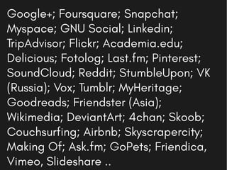 Google+; Foursquare; Snapchat;
Myspace; GNU Social; Linkedin;
TripAdvisor; Flickr; Academia.edu;
Delicious; Fotolog; Last.fm; Pinterest;
SoundCloud; Reddit; StumbleUpon; VK
(Russia); Vox; Tumblr; MyHeritage;
Goodreads; Friendster (Asia);
Wikimedia; DeviantArt; 4chan; Skoob;
Couchsurfing; Airbnb; Skyscrapercity;
Making Of; Ask.fm; GoPets; Friendica,
Vimeo, Slideshare ..
 