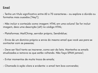 Email
- Tenha um título significativo entre 60 a 70 caracteres - ou explore a dúvida ou
formatos mais ousados ('Hey!');
- Não incluir o conteúdo como imagem: HTML em uma coluna! Se for incluir
imagem, deia uma descrição (alt) no código HTML;
- Plataformas: MailChimp, servidor próprio, Sendinblue;
- Envie de um domínio próprio e envie do mesmo email que você usa para se
contactar com as pessoas;
- Deve ser fácil tanto se inscrever, como sair da lista. Mantenha os emails
atualizados e remova os que estão voltando. Não faça SPAM jamais!;
- Evitar momentos de muita troca de emails;
- Chamada à ação clara e evidente: o email tem boa conversão;
 