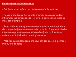 Financiamento Colaborativo
- Estabelece um MPV e depois metas complementares;
- Pense em feriados, fim do mês e outras datas que podem
influenciar sua arrecadação (terminar e começar no início do
mês, por exemplo);
- Faça um bom planejamento e avaliações durante o período
de campanha (pelo menos um mês ou mais). Faça um trabalho
intenso nos primeiros e nos últimos dias (principalmente se
estiver com dificuldades de atingir a meta);
- Mobilize sua rede: peça para seus amigos darem o pontapé
inicial, tire do zero;
 