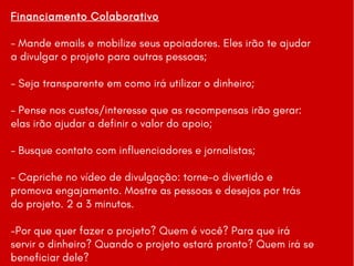 Financiamento Colaborativo
- Mande emails e mobilize seus apoiadores. Eles irão te ajudar
a divulgar o projeto para outras pessoas;
- Seja transparente em como irá utilizar o dinheiro;
- Pense nos custos/interesse que as recompensas irão gerar:
elas irão ajudar a definir o valor do apoio;
- Busque contato com influenciadores e jornalistas;
- Capriche no vídeo de divulgação: torne-o divertido e
promova engajamento. Mostre as pessoas e desejos por trás
do projeto. 2 a 3 minutos.
-Por que quer fazer o projeto? Quem é você? Para que irá
servir o dinheiro? Quando o projeto estará pronto? Quem irá se
beneficiar dele?
 