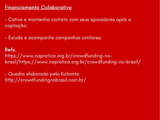 Financiamento Colaborativo
- Cative e mantenha contato com seus apoiadores após a
captação;
- Estude e acompanhe campanhas similares;
Refs.
https://www.napratica.org.br/crowdfunding-no-
brasil/https://www.napratica.org.br/crowdfunding-no-brasil/
- Quadro elaborado pelo Kickante:
http://crowdfundingnobrasil.com.br/
 