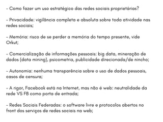 - Como fazer um uso estratégico das redes sociais proprietárias?
- Privacidade: vigilância completa e absoluta sobre toda atividade nas
redes sociais;
- Memória: risco de se perder a memória do tempo presente, vide
Orkut;
- Comercialização de informações pessoais: big data, mineração de
dados (data mining), psicometria, publicidade direcionada/de nincho;
- Autonomia: nenhuma transparência sobre o uso de dados pessoais,
casos de censura;
- A rigor, Facebook está na Internet, mas não é web: neutralidade da
rede VS FB como porta de entrada;
- Redes Sociais Federadas: o software livre e protocolos abertos no
front dos serviços de redes sociais na web;
 