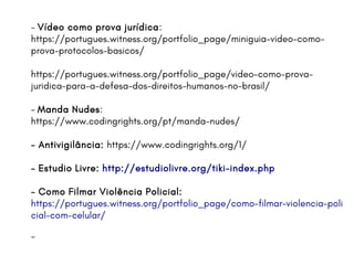 - Vídeo como prova jurídica:
https://portugues.witness.org/portfolio_page/miniguia-video-como-
prova-protocolos-basicos/
https://portugues.witness.org/portfolio_page/video-como-prova-
juridica-para-a-defesa-dos-direitos-humanos-no-brasil/
- Manda Nudes:
https://www.codingrights.org/pt/manda-nudes/
- Antivigilância: https://www.codingrights.org/1/
- Estudio Livre: http://estudiolivre.org/tiki-index.php
- Como Filmar Violência Policial:
https://portugues.witness.org/portfolio_page/como-filmar-violencia-poli
cial-com-celular/
-
 