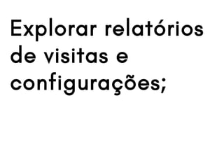 Explorar relatórios
de visitas e
configurações;
 
