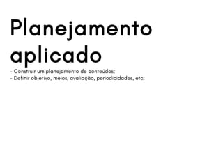 Planejamento
aplicado- Construir um planejamento de conteúdos;
- Definir objetivo, meios, avaliação, periodicidades, etc;
 