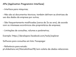 APIs (Application Programmin Interface)
- Interface para máquinas;
- Não são só documentos técnicos, também definem as diretrizes de
uso dos dados da empresa por outros;
- São frequentemente modificadas (cerca de 2x ao ano), de acordo
com os interesses econômicos dos proprietários da empresa;
- Limitações de consultas, volumes e parâmetros;
Exemplo: https://developers.facebook.com/tools/explorer
Software para consultas em lote: Facepager
- Referência para estudo:
pt.slideshare.net/MarceloAlves178/vem-coleta-de-dados-relacionais
 