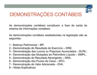 DEMONSTRAÇÕES CONTÁBEIS
As demonstrações contábeis constituem a fase de saída do
sistema de informações contábeis.
As demonstrações contábeis estabelecidas na legislação são as
seguintes:seguintes:
1 - Balanço Patrimonial – BP;
2 - Demonstração do Resultado do Exercício – DRE;
3 - Demonstração dos Lucros ou Prejuízos Acumulados - DLPA ;
4 - Demonstração das Mutações do Patrimônio Líquido – DMPL;
5 - Demonstração do Resultado Abrangente – DRA;
6 - Demonstração dos Fluxos de Caixa – DFC;
7 - Demonstração do Valor Adicionado - DVA.
8 – Notas Explicativas
 