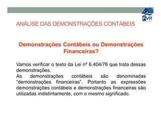ANÁLISE DAS DEMONSTRAÇÕES CONTÁBEIS
Demonstrações Contábeis ou Demonstrações
Financeiras?
Vamos verificar o texto da Lei nº 6.404/76 que trata dessasVamos verificar o texto da Lei nº 6.404/76 que trata dessas
demonstrações.
As demonstrações contábeis são denominadas
“demonstrações financeiras”. Portanto as expressões
demonstrações contábeis e demonstrações financeiras são
utilizadas indistintamente, com o mesmo significado.
 