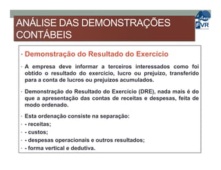 ANÁLISE DAS DEMONSTRAÇÕES
CONTÁBEIS
• Demonstração do Resultado do Exercício
• A empresa deve informar a terceiros interessados como foi
obtido o resultado do exercício, lucro ou prejuízo, transferido
para a conta de lucros ou prejuízos acumulados.
• Demonstração do Resultado do Exercício (DRE), nada mais é do
que a apresentação das contas de receitas e despesas, feita de
modo ordenado.
• Esta ordenação consiste na separação:
• - receitas;
• - custos;
• - despesas operacionais e outros resultados;
• - forma vertical e dedutiva.
 