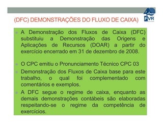 (DFC) DEMONSTRAÇÕES DO FLUXO DE CAIXA)
 A Demonstração dos Fluxos de Caixa (DFC)
substituiu a Demonstração das Origens e
Aplicações de Recursos (DOAR) a partir do
exercício encerrado em 31 de dezembro de 2008.
 O CPC emitiu o Pronunciamento Técnico CPC 03 O CPC emitiu o Pronunciamento Técnico CPC 03
 Demonstração dos Fluxos de Caixa base para este
trabalho, o qual foi complementado com
comentários e exemplos.
 A DFC segue o regime de caixa, enquanto as
demais demonstrações contábeis são elaboradas
respeitando-se o regime da competência de
exercícios.
 