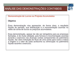 ANÁLISE DAS DEMONSTRAÇÕES CONTÁBEIS
• Demonstração de Lucros ou Prejuízo Acumulados
• Objetivo
• Essa demonstração visa apresentar, de forma clara, o resultado
líquido do período, sua distribuição e a movimentação ocorrida no
saldo da conta de lucros ou prejuízos acumulados.saldo da conta de lucros ou prejuízos acumulados.
• Essa demonstração, apesar de não ser obrigatória para as empresas
fechadas, é de muita utilidade, pois fornece a movimentação ocorrida
durante o exercício nas diversas contas componentes do patrimônio
líquido, faz clara indicação do fluxo de uma conta para outra e indica
a origem e o valor de cada acréscimo ou diminuição no patrimônio
líquido durante o exercício.
 