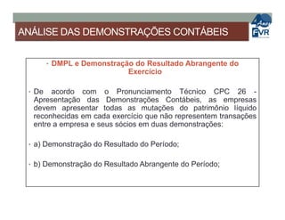 ANÁLISE DAS DEMONSTRAÇÕES CONTÁBEIS
• DMPL e Demonstração do Resultado Abrangente do
Exercício
• De acordo com o Pronunciamento Técnico CPC 26 -
Apresentação das Demonstrações Contábeis, as empresas
devem apresentar todas as mutações do patrimônio líquidodevem apresentar todas as mutações do patrimônio líquido
reconhecidas em cada exercício que não representem transações
entre a empresa e seus sócios em duas demonstrações:
• a) Demonstração do Resultado do Período;
• b) Demonstração do Resultado Abrangente do Período;
 