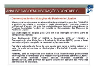 ANÁLISE DAS DEMONSTRAÇÕES CONTÁBEIS
• Demonstração das Mutações do Patrimônio Líquido
• Não estava incluída entre as demonstrações obrigatória pela Lei º 6.404/76,
a própria reconhecia a importância dessa demonstração, conforme podemos
verificar no § 2º do art. 186, onde fica estabelecido que a Demonstração de Lucros ou
Prejuízos Acumulados "poderá ser incluída na Demonstração das Mutações do
Patrimônio Líquido
• Sua publicação foi exigida pela CVM em sua Instrução nº 59/86, para as
companhias abertas;
• Com Deliberação CVM nº 595/09 e Resolução CFC nº 1.185/09, a• Com Deliberação CVM nº 595/09 e Resolução CFC nº 1.185/09, a
Demonstração das Mutações o Patrimônio Líquido (DMPL) passa a fazer
parte do conjunto completo de demonstrações contábeis.
• Faz clara indicação do fluxo de uma conta para outra e indica origem e o
valor de cada acréscimo ou diminuição o Patrimônio Líquido durante o
exercício.
• Portanto, para as empresas que avaliam seus investimentos permanentes
em coligadas e controladas pelo método da equivalência patrimonial, torna-
se de muita utilidade receber dessas empresas investidas tal
demonstração, para permitir adequado tratamento contábil das variações
patrimoniais no exercício.
 