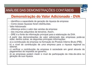 ANÁLISE DAS DEMONSTRAÇÕES CONTÁBEIS
Demonstração do Valor Adicionado - DVA
• - identifica a capacidade de geração de riqueza da empresa
• - Como essas riquezas foram distribuídas.
• Valor Adicionado
• - diferença entre o valor das vendas da empresa
• - dos insumos adquiridos de terceiros. Assim,
• - DRE é a fonte de informação principal para a elaboração da DVA.• - DRE é a fonte de informação principal para a elaboração da DVA.
• A partir das demonstrações de valor adicionado das empresas pode-se
obter, dentre outras, as seguintes principais informações:
• a) a contribuição da empresa na formação do Produto Interno Bruto (PIB);
• b) o nível de contribuição de uma empresa para a riqueza regional ou
setorial;
• c) verificar a contribuição da empresa à sociedade em geral através de
pagamentos de impostos ao governo;
• d) as empresas podem medir o nível de participação da mão-de-obra na
geração de sua riqueza.
 