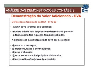 ANÁLISE DAS DEMONSTRAÇÕES CONTÁBEIS
Demonstração do Valor Adicionado - DVA
• Definições e Conteúdo da DVA - CPC 09
• - A DVA deve informar aos usuários:
• - riqueza criada pela empresa em determinado período;
• - a forma como tais riquezas foram distribuídas.• - a forma como tais riquezas foram distribuídas.
• A distribuição da riqueza criada deve ser detalhada:
• a) pessoal e encargos;
• b) impostos, taxas e contribuições;
• c) juros e aluguéis;
• d) juros sobre o capital próprio e dividendos;
• e) lucros retidos/prejuízos do exercício.
 