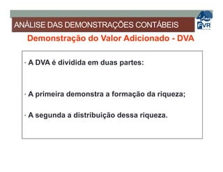ANÁLISE DAS DEMONSTRAÇÕES CONTÁBEIS
Demonstração do Valor Adicionado - DVA
• A DVA é dividida em duas partes:
• A primeira demonstra a formação da riqueza;
• A segunda a distribuição dessa riqueza.
 