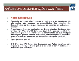 ANÁLISE DAS DEMONSTRAÇÕES CONTÁBEIS
 Notas Explicativas
 Evidenciar de forma clara, precisa a qualidade e da quantidade de
informações que atendam às necessidades dos usuários das
demonstrações contábeis, principalmente os externos, em determinado
momento.
 A publicação de notas explicativas às Demonstrações Contábeis está
prevista no § 4º do art. 176 da Lei das Sociedades por Ações. A Lei dasprevista no § 4º do art. 176 da Lei das Sociedades por Ações. A Lei das
Sociedades por Ações mencionou a possibilidade de que qualquer
informações, que são também explicações, estejam expressas por outros
quadros analíticos, ou mesmo por outras demonstrações contábeis.
 Notas previstas pela lei
 O § 5º do art. 176 da Lei das Sociedades por Ações menciona, sem
esgotar o assunto, as bases gerais e as notas a serem inclusas nas
demonstrações contábeis.
 
