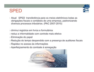 SPED
• Atual SPED transferência para os meios eletrônicos todas as
obrigações fiscais e contábeis de uma empresa, padronizando
diversos processos tributários. (PAC 2007-2010)
diminui registros em livros e formulários
reduz a informalidade com controle mais efetivo
Eliminação do papelEliminação do papel
Redução do tempo despendido com a presença de auditores fiscais
Rapidez no acesso às informações
Aperfeiçoamento do combate à sonegação
 
