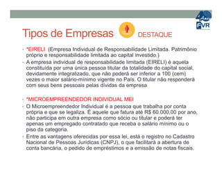 Tipos de Empresas DESTAQUE
• *EIRELI (Empresa Individual de Responsabilidade Limitada. Patrimônio
próprio e responsabilidade limitada ao capital investido.)
• A empresa individual de responsabilidade limitada (EIRELI) é aquela
constituída por uma única pessoa titular da totalidade do capital social,
devidamente integralizado, que não poderá ser inferior a 100 (cem)
vezes o maior salário-mínimo vigente no País. O titular não responderá
com seus bens pessoais pelas dívidas da empresacom seus bens pessoais pelas dívidas da empresa
• *MICROEMPREENDEDOR INDIVIDUAL MEI
• O Microempreendedor Individual é a pessoa que trabalha por conta
própria e que se legaliza. É aquele que fatura até R$ 60.000,00 por ano,
não participa em outra empresa como sócio ou titular e poderá ter
apenas um empregado contratado que receba o salário mínimo ou o
piso da categoria.
• Entre as vantagens oferecidas por essa lei, está o registro no Cadastro
Nacional de Pessoas Jurídicas (CNPJ), o que facilitará a abertura de
conta bancária, o pedido de empréstimos e a emissão de notas fiscais.
 