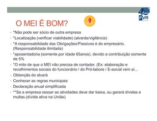 O MEI É BOM?
• *Não pode ser sócio de outra empresa
• *Localização.(verificar viabilidade) (alvarás/vigilância)
• *A responsabilidade das Obrigações/Passivos é do empresário.
(Responsabilidade ilimitada)
• *aposentadoria (somente por idade 65anos). devido a contribuição somente
de 5%de 5%
• *O mito de que o MEI não precisa de contador. (Ex: elaboração e
recolhimentos sociais do funcionário / do Pró-labore / E-social vem aí...
• Obtenção do alvará
• Conhecer as regras municipais
• Declaração anual simplificada
• **Se a empresa cessar as atividades deve dar baixa, ou gerará dívidas e
multas.(dívida ativa na União)
 