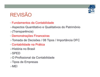 REVISÃO
• Fundamentos da Contabilidade
Aspectos Quantitativo e Qualitativos do Patrimônio
(Transparência)
• Demonstrações Financeiras
Tomada de Decisões / 08 Tipos / Importância DFCTomada de Decisões / 08 Tipos / Importância DFC
• Contabilidade na Prática
História no Brasil
SPED
O Profissional da Contabilidade
Tipos de Empresas
MEI
 