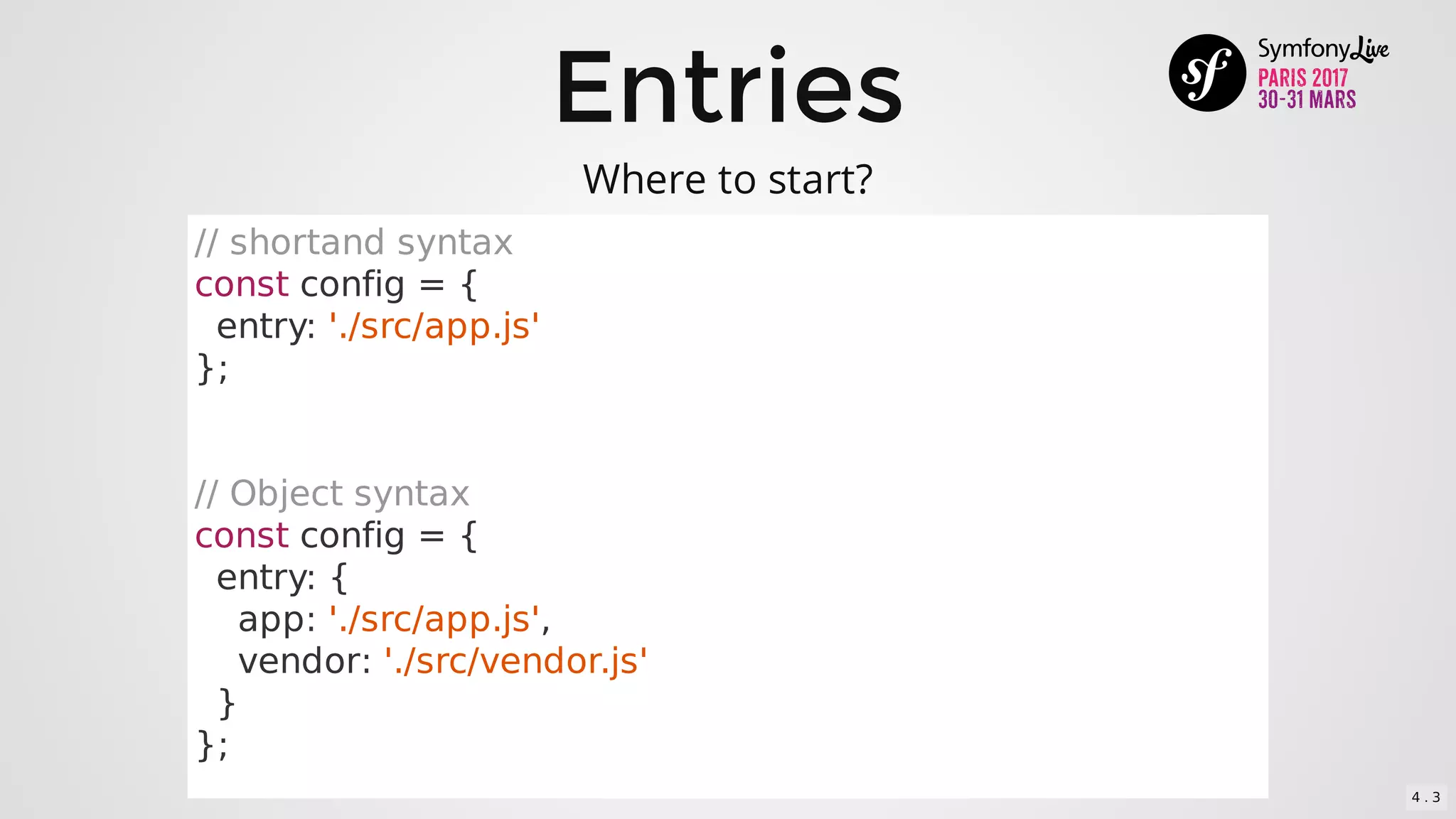 Entries
//	shortand	syntax
const	config	=	{
		entry:	'./src/app.js'
};
//	Object	syntax
const	config	=	{
		entry:	{
				app:	'./src/app.js',
				vendor:	'./src/vendor.js'
		}
};
Where	to	start?
4 . 3
 