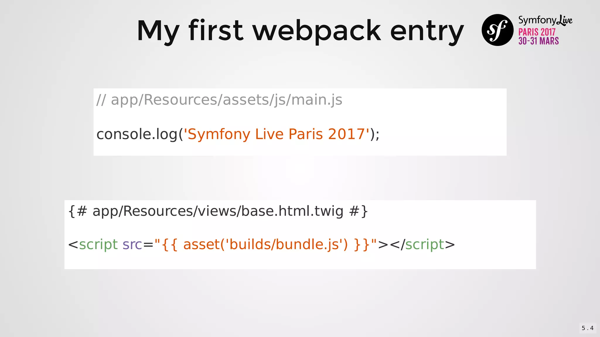 My	first	webpack	entry
//	app/Resources/assets/js/main.js
console.log('Symfony	Live	Paris	2017');
{#	app/Resources/views/base.html.twig	#}
<script	src="{{	asset('builds/bundle.js')	}}"></script>
5 . 4
 