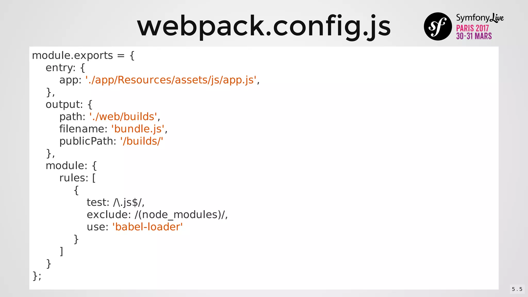 webpack.config.js
module.exports	=	{
				entry:	{
								app:	'./app/Resources/assets/js/app.js',
				},
				output:	{
								path:	'./web/builds',
								filename:	'bundle.js',
								publicPath:	'/builds/'
				},
				module:	{
								rules:	[
												{
																test:	/.js$/,
																exclude:	/(node_modules)/,
																use:	'babel-loader'
												}
								]
				}
};
5 . 5
 