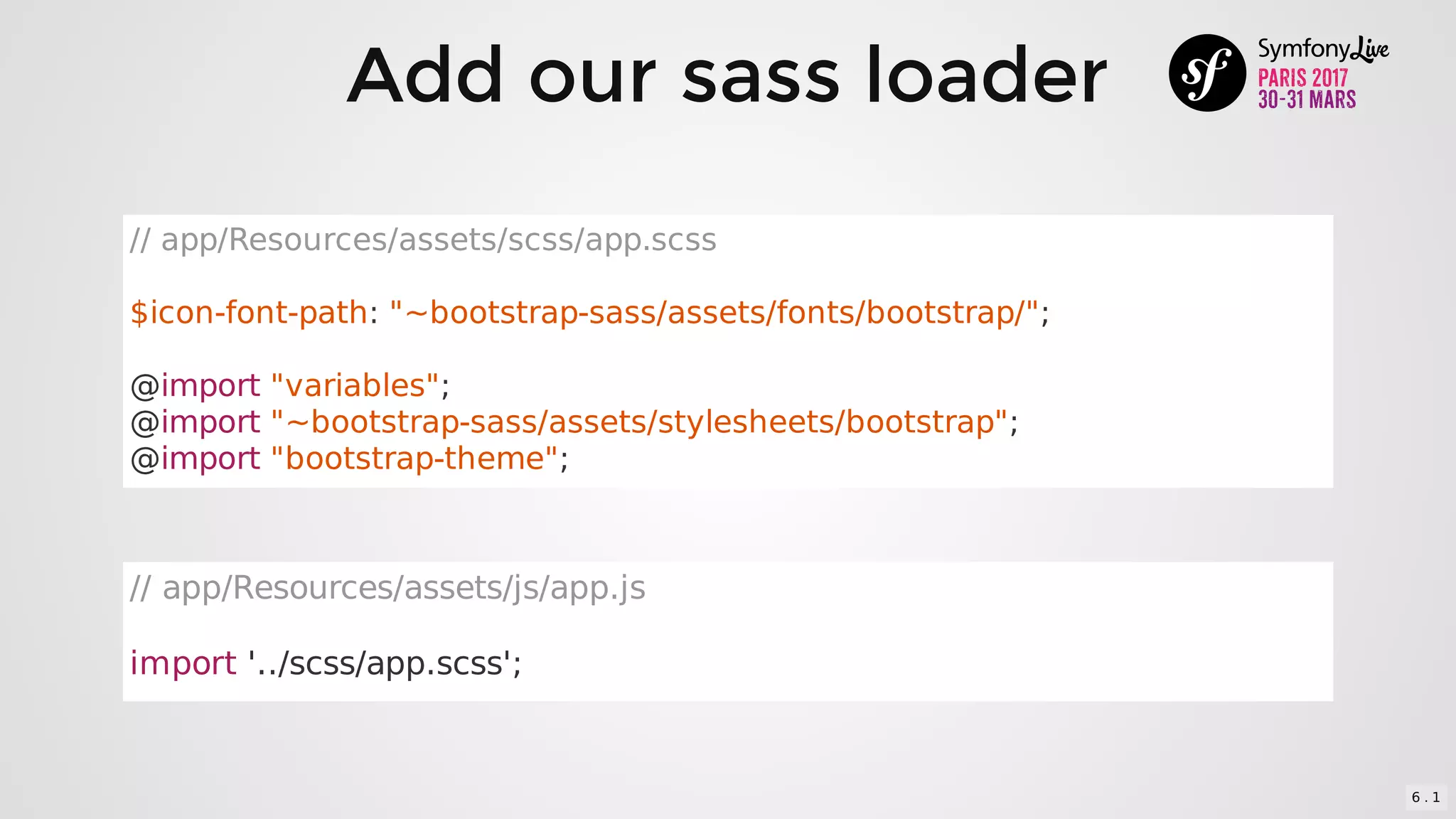 Add	our	sass	loader
//	app/Resources/assets/scss/app.scss
$icon-font-path:	"~bootstrap-sass/assets/fonts/bootstrap/";
@import	"variables";
@import	"~bootstrap-sass/assets/stylesheets/bootstrap";
@import	"bootstrap-theme";
//	app/Resources/assets/js/app.js
import	'../scss/app.scss';
6 . 1
 