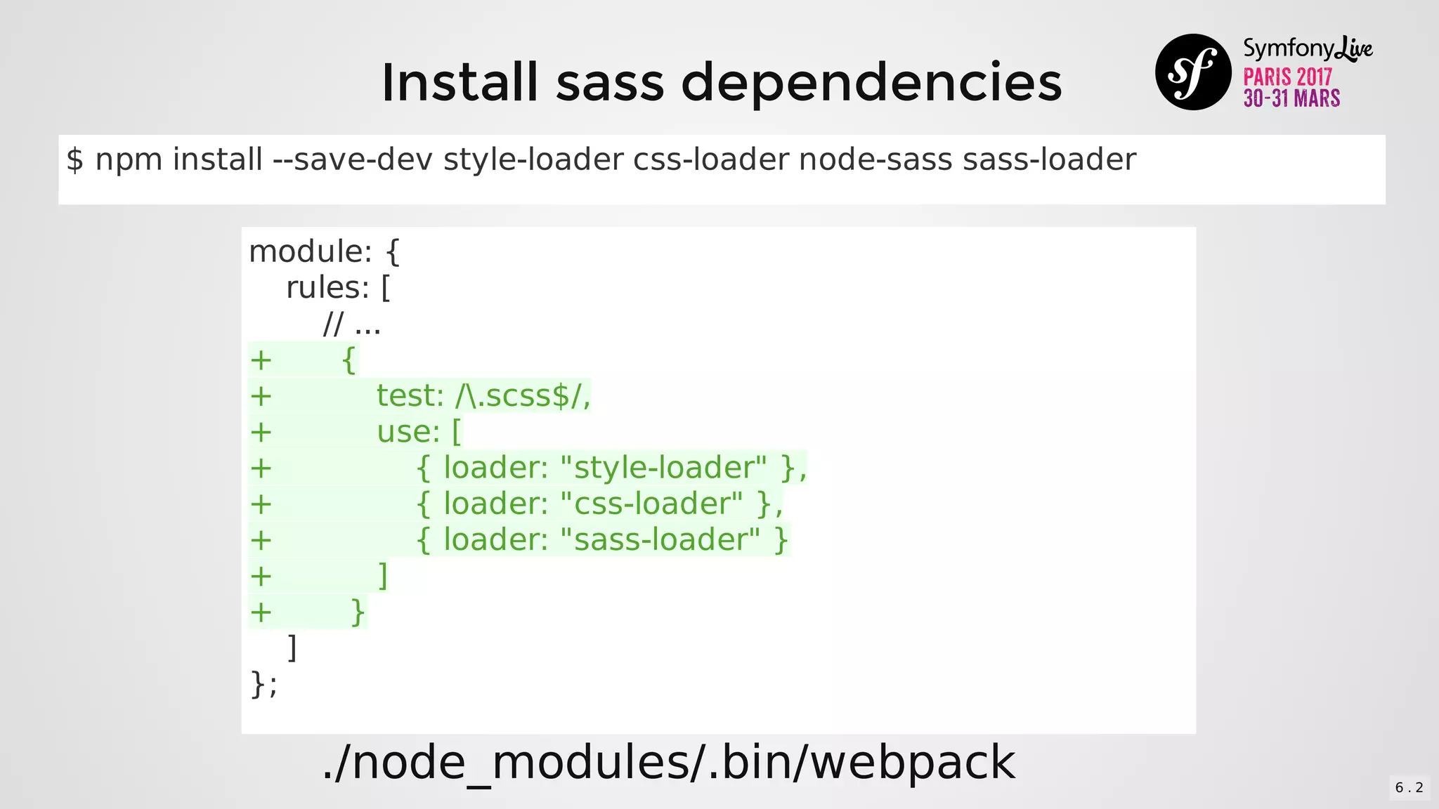 Install	sass	dependencies
module:	{
				rules:	[
								//	...
+							{
+											test:	/.scss$/,
+											use:	[
+															{	loader:	"style-loader"	},
+															{	loader:	"css-loader"	},
+															{	loader:	"sass-loader"	}
+											]
+								}
				]
};
./node_modules/.bin/webpack
$	npm	install	--save-dev	style-loader	css-loader	node-sass	sass-loader
6 . 2
 
