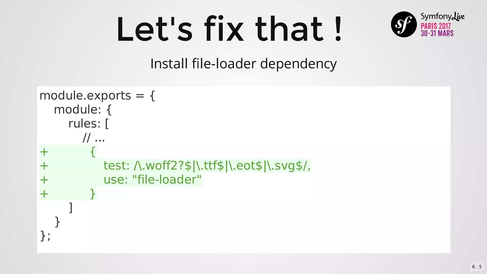 Let's	fix	that	!
module.exports	=	{
				module:	{
								rules:	[
												//	...
+											{
+															test:	/.woff2?$|.ttf$|.eot$|.svg$/,
+															use:	"file-loader"
+											}
								]
				}
};
Install	file-loader	dependency
6 . 5
 
