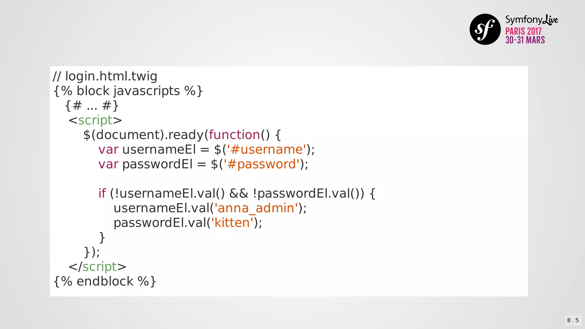 //	login.html.twig
{%	block	javascripts	%}
			{#	...	#}
				<script>
								$(document).ready(function()	{
												var	usernameEl	=	$('#username');
												var	passwordEl	=	$('#password');
												if	(!usernameEl.val()	&&	!passwordEl.val())	{
																usernameEl.val('anna_admin');
																passwordEl.val('kitten');
												}
								});
				</script>
{%	endblock	%}
8 . 5
 