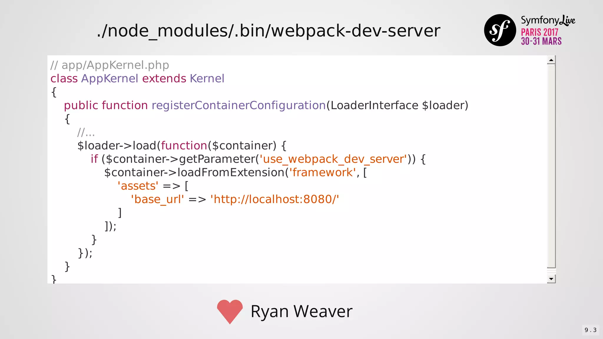 //	app/AppKernel.php
class	AppKernel	extends	Kernel
{
				public	function	registerContainerConfiguration(LoaderInterface	$loader)
				{
								//...
								$loader->load(function($container)	{
												if	($container->getParameter('use_webpack_dev_server'))	{
																$container->loadFromExtension('framework',	[
																				'assets'	=>	[
																								'base_url'	=>	'http://localhost:8080/'
																				]
																]);
												}
								});
				}
}
Ryan	Weaver
./node_modules/.bin/webpack-dev-server
9 . 3
 