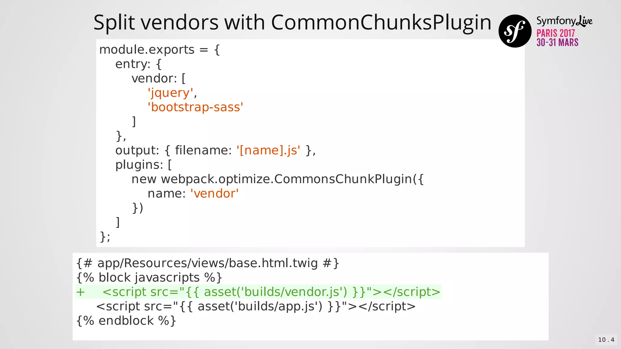 Split	vendors	with	CommonChunksPlugin
module.exports	=	{
				entry:	{
								vendor:	[
												'jquery',
												'bootstrap-sass'
								]
				},
				output:	{	filename:	'[name].js'	},
				plugins:	[
								new	webpack.optimize.CommonsChunkPlugin({
												name:	'vendor'
								})
				]
};
{#	app/Resources/views/base.html.twig	#}
{%	block	javascripts	%}
+				<script	src="{{	asset('builds/vendor.js')	}}"></script>
					<script	src="{{	asset('builds/app.js')	}}"></script>
{%	endblock	%}
10 . 4
 