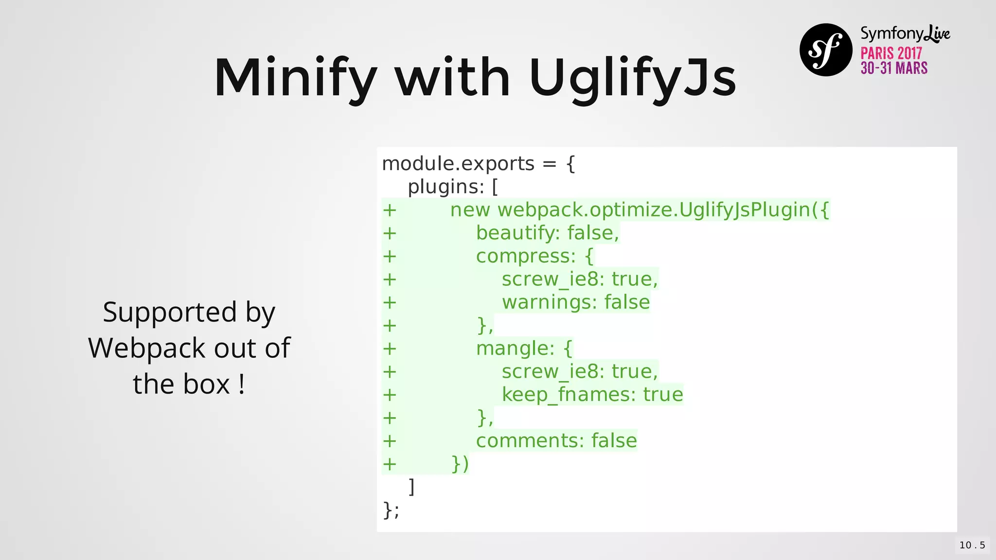 Minify	with	UglifyJs
Supported	by
Webpack	out	of
the	box	!
module.exports	=	{
				plugins:	[
+								new	webpack.optimize.UglifyJsPlugin({
+												beautify:	false,
+												compress:	{
+																screw_ie8:	true,
+																warnings:	false
+												},
+												mangle:	{
+																screw_ie8:	true,
+																keep_fnames:	true
+												},
+												comments:	false
+								})
				]
};
10 . 5
 