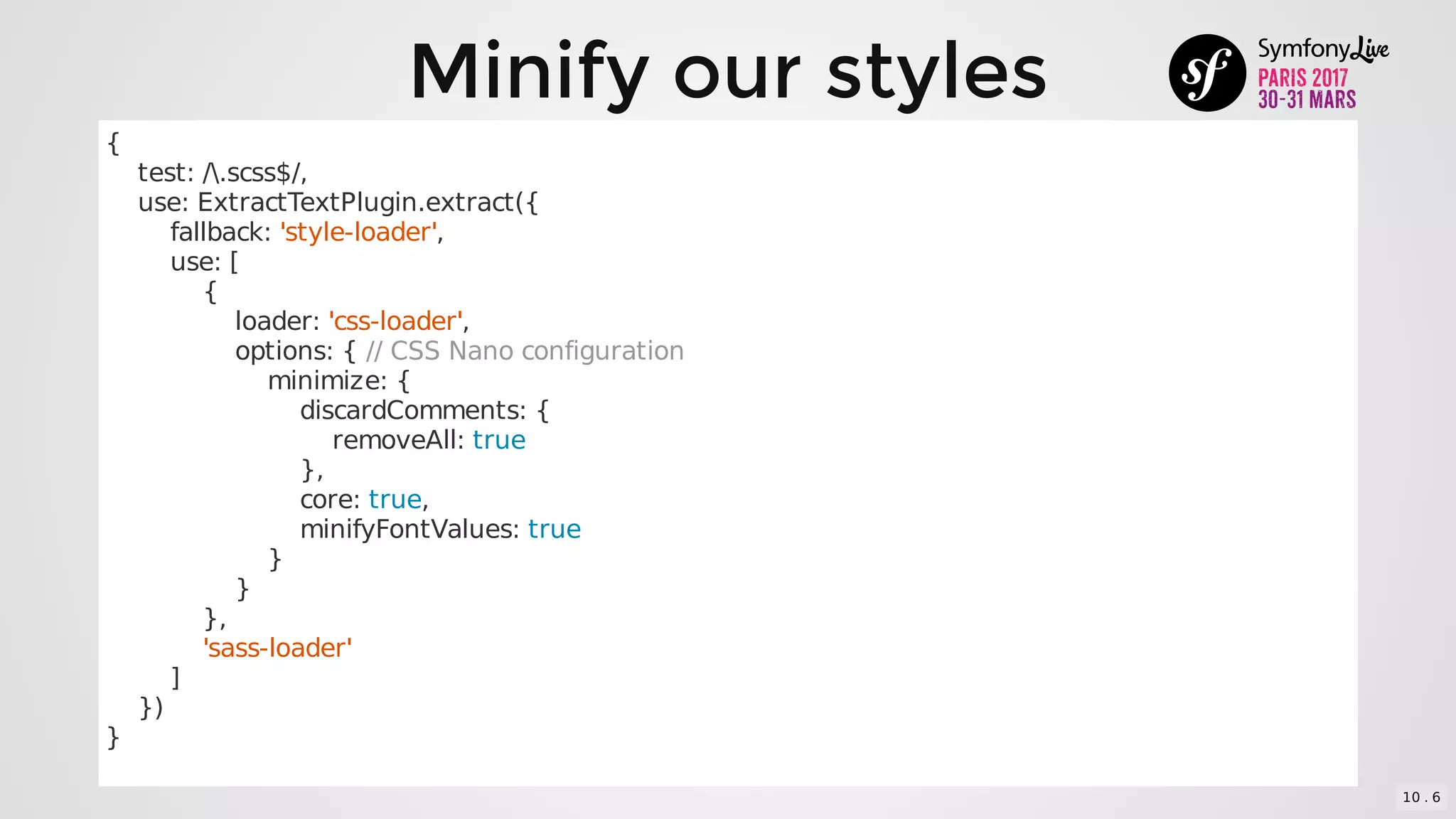 Minify	our	styles
{
				test:	/.scss$/,
				use:	ExtractTextPlugin.extract({
								fallback:	'style-loader',
								use:	[
												{
																loader:	'css-loader',
																options:	{	//	CSS	Nano	configuration
																				minimize:	{
																								discardComments:	{
																												removeAll:	true
																								},
																								core:	true,
																								minifyFontValues:	true
																				}
																}
												},
												'sass-loader'
								]
				})
}
10 . 6
 