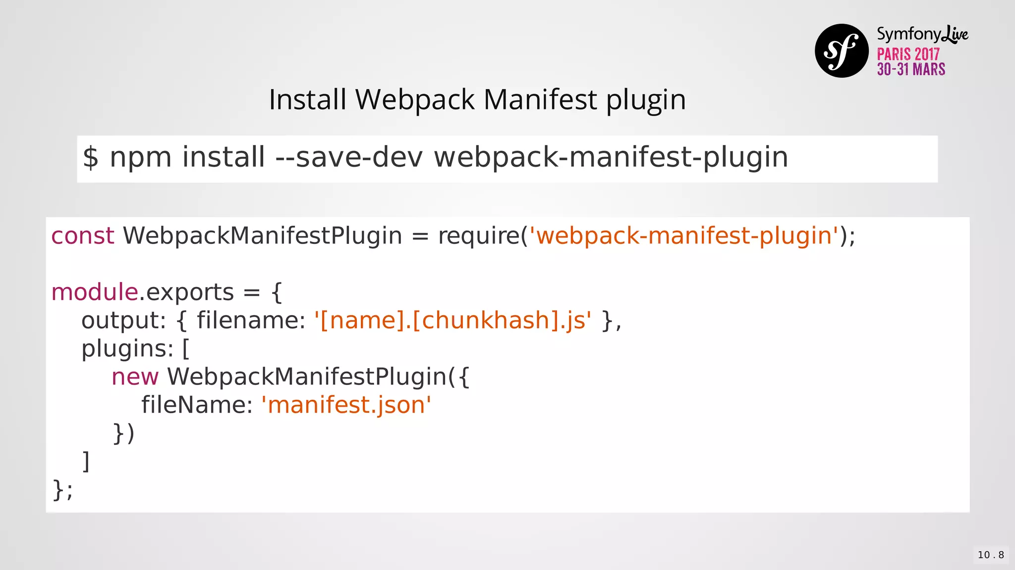 const	WebpackManifestPlugin	=	require('webpack-manifest-plugin');
module.exports	=	{
				output:	{	filename:	'[name].[chunkhash].js'	},
				plugins:	[
								new	WebpackManifestPlugin({
												fileName:	'manifest.json'
								})
				]
};
$	npm	install	--save-dev	webpack-manifest-plugin
Install	Webpack	Manifest	plugin
10 . 8
 