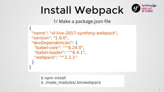 Install	Webpack
1/	Make	a	package.json	file
{
		"name":	"sf-live-2017-symfony-webpack",
		"version":	"1.0.0",
		"devDependencies":	{
				"babel-core":	"^6.24.0",
				"babel-loader":	"^6.4.1",
				"webpack":	"^2.2.1"
		}
}
$	npm	install
$	./node_modules/.bin/webpack
5 . 3
 