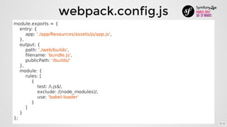 webpack.config.js
module.exports	=	{
				entry:	{
								app:	'./app/Resources/assets/js/app.js',
				},
				output:	{
								path:	'./web/builds',
								filename:	'bundle.js',
								publicPath:	'/builds/'
				},
				module:	{
								rules:	[
												{
																test:	/.js$/,
																exclude:	/(node_modules)/,
																use:	'babel-loader'
												}
								]
				}
};
5 . 5
 