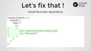 Let's	fix	that	!
module.exports	=	{
				module:	{
								rules:	[
												//	...
+											{
+															test:	/.woff2?$|.ttf$|.eot$|.svg$/,
+															use:	"file-loader"
+											}
								]
				}
};
Install	file-loader	dependency
6 . 5
 