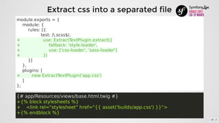 module.exports	=	{
				module:	{
								rules:	[{
																	test:	/.scss$/,
+																use:	ExtractTextPlugin.extract({
+																				fallback:	'style-loader',
+																				use:	['css-loader',	'sass-loader']
+																})
								}]
				},
				plugins:	[
+								new	ExtractTextPlugin('app.css')
				]
};
{#	app/Resources/views/base.html.twig	#}
+{%	block	stylesheets	%}
+				<link	rel="stylesheet"	href="{{	asset('builds/app.css')	}}">
+{%	endblock	%}
Extract	css	into	a	separated	file
10 . 3
 