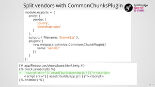 Split	vendors	with	CommonChunksPlugin
module.exports	=	{
				entry:	{
								vendor:	[
												'jquery',
												'bootstrap-sass'
								]
				},
				output:	{	filename:	'[name].js'	},
				plugins:	[
								new	webpack.optimize.CommonsChunkPlugin({
												name:	'vendor'
								})
				]
};
{#	app/Resources/views/base.html.twig	#}
{%	block	javascripts	%}
+				<script	src="{{	asset('builds/vendor.js')	}}"></script>
					<script	src="{{	asset('builds/app.js')	}}"></script>
{%	endblock	%}
10 . 4
 