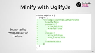 Minify	with	UglifyJs
Supported	by
Webpack	out	of
the	box	!
module.exports	=	{
				plugins:	[
+								new	webpack.optimize.UglifyJsPlugin({
+												beautify:	false,
+												compress:	{
+																screw_ie8:	true,
+																warnings:	false
+												},
+												mangle:	{
+																screw_ie8:	true,
+																keep_fnames:	true
+												},
+												comments:	false
+								})
				]
};
10 . 5
 