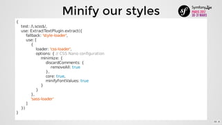 Minify	our	styles
{
				test:	/.scss$/,
				use:	ExtractTextPlugin.extract({
								fallback:	'style-loader',
								use:	[
												{
																loader:	'css-loader',
																options:	{	//	CSS	Nano	configuration
																				minimize:	{
																								discardComments:	{
																												removeAll:	true
																								},
																								core:	true,
																								minifyFontValues:	true
																				}
																}
												},
												'sass-loader'
								]
				})
}
10 . 6
 